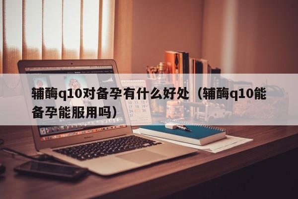 辅酶q10对备孕有什么好处（辅酶q10能备孕能服用吗）