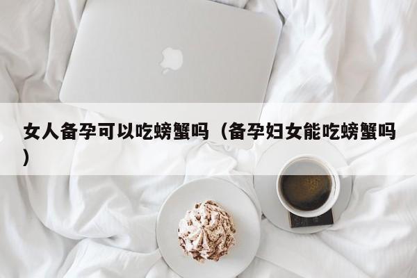 女人备孕可以吃螃蟹吗（备孕妇女能吃螃蟹吗）