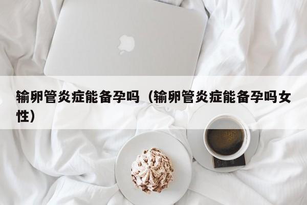 输卵管炎症能备孕吗（输卵管炎症能备孕吗女性）