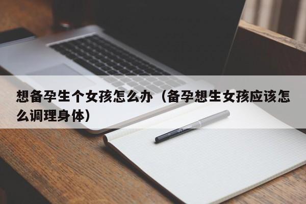 想备孕生个女孩怎么办（备孕想生女孩应该怎么调理身体）