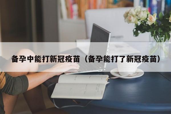 备孕中能打新冠疫苗（备孕能打了新冠疫苗）