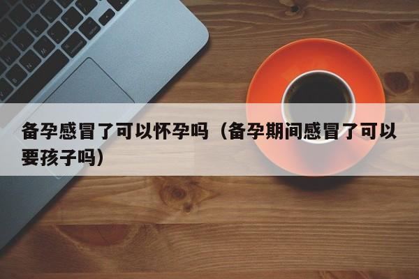 备孕感冒了可以怀孕吗（备孕期间感冒了可以要孩子吗）