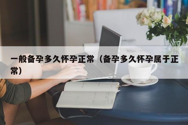 一般备孕多久怀孕正常（备孕多久怀孕属于正常）