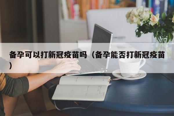 备孕可以打新冠疫苗吗（备孕能否打新冠疫苗）