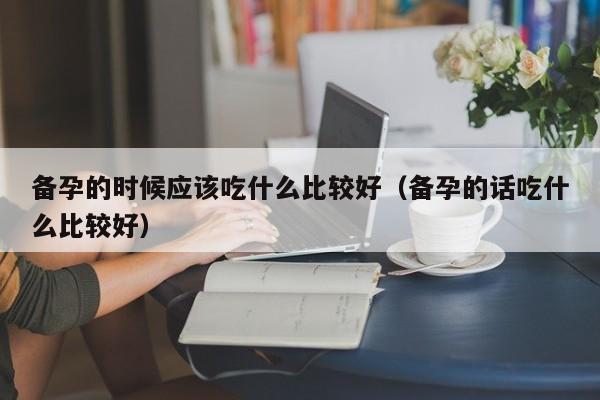 备孕的时候应该吃什么比较好(备孕的话吃什么比较好)