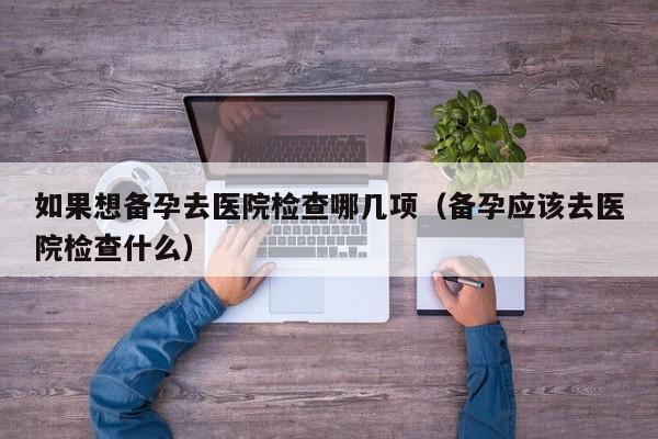 如果想备孕去医院检查哪几项（备孕应该去医院检查什么）