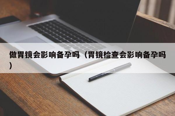做胃镜会影响备孕吗（胃镜检查会影响备孕吗）