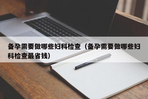 备孕需要做哪些妇科检查（备孕需要做哪些妇科检查最省钱）