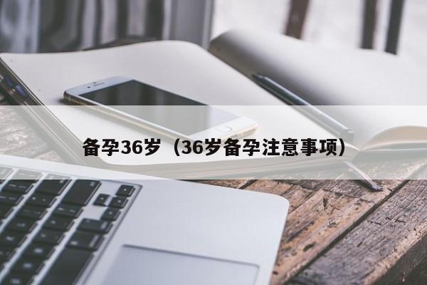 备孕36岁(36岁备孕注意事项)